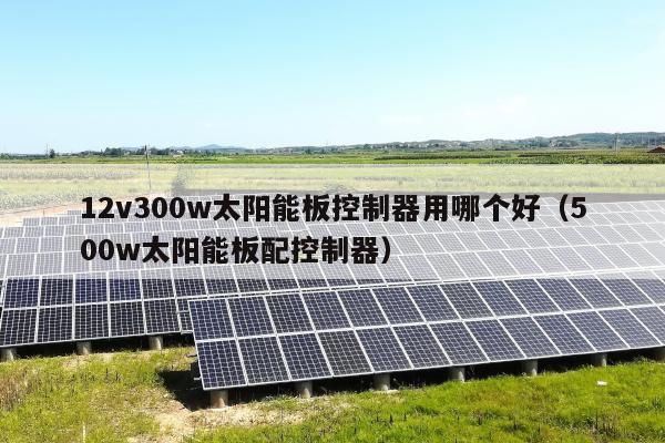 12v300w太阳能板控制器用哪个好（500w太阳能板配控制器）