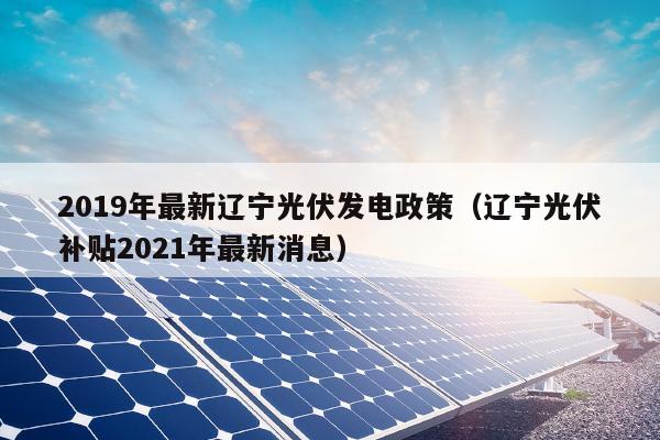 2019年最新辽宁光伏发电政策（辽宁光伏补贴2021年最新消息）