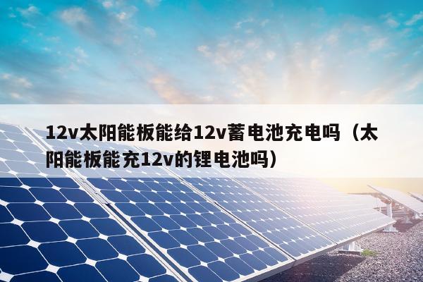 12v太阳能板能给12v蓄电池充电吗（太阳能板能充12v的锂电池吗）