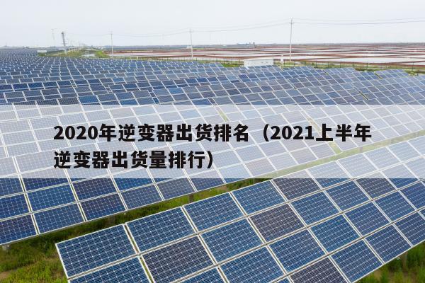 2020年逆变器出货排名（2021上半年逆变器出货量排行）