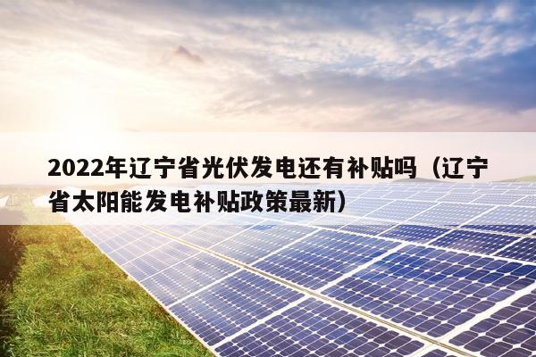 2022年辽宁省光伏发电还有补贴吗（辽宁省太阳能发电补贴政策最新）