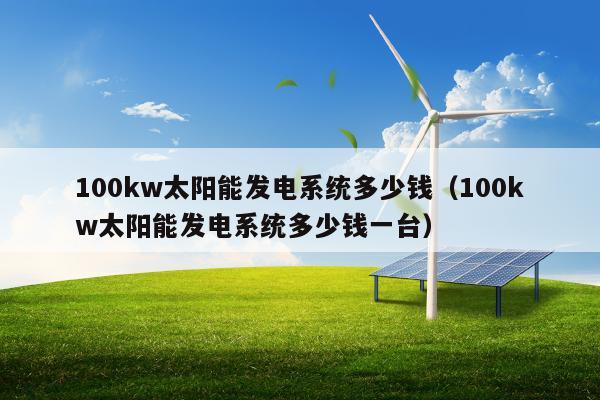 100kw太阳能发电系统多少钱（100kw太阳能发电系统多少钱一台）