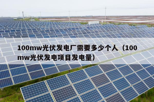 100mw光伏发电厂需要多少个人（100mw光伏发电项目发电量）