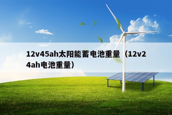 12v45ah太阳能蓄电池重量（12v24ah电池重量）
