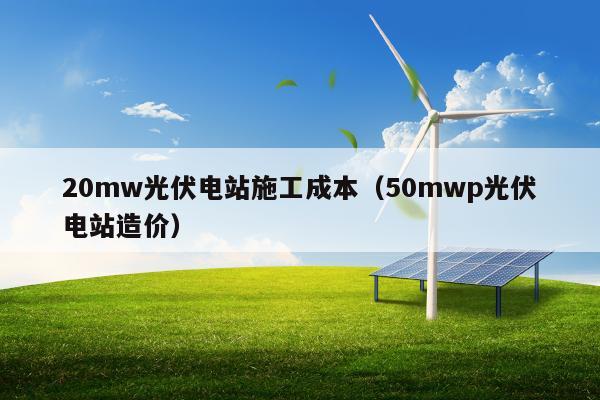 20mw光伏电站施工成本（50mwp光伏电站造价）