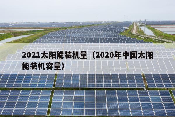 2021太阳能装机量（2020年中国太阳能装机容量）