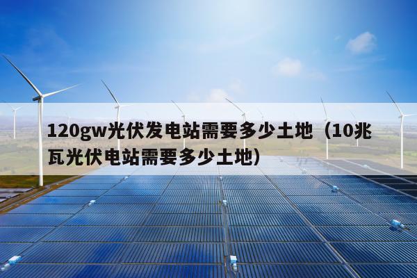 120gw光伏发电站需要多少土地（10兆瓦光伏电站需要多少土地）