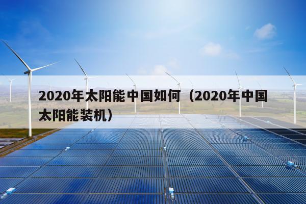 2020年太阳能中国如何（2020年中国太阳能装机）
