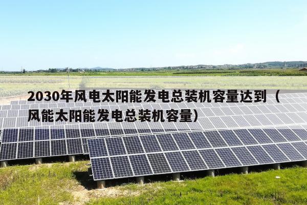 2030年风电太阳能发电总装机容量达到（风能太阳能发电总装机容量）