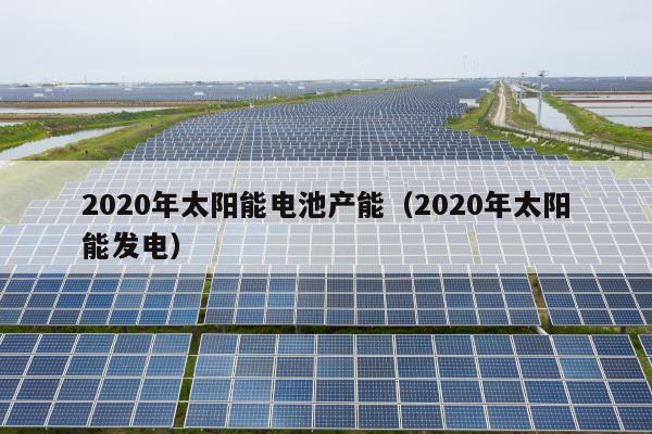 2020年太阳能电池产能（2020年太阳能发电）