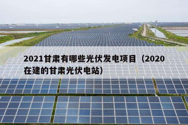 2021甘肃有哪些光伏发电项目（2020在建的甘肃光伏电站）