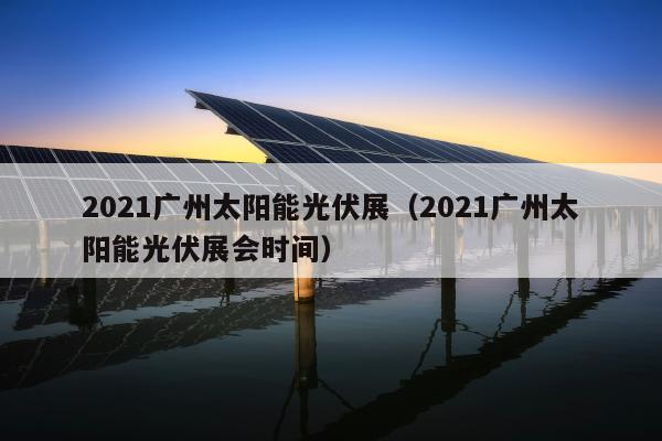 2021广州太阳能光伏展（2021广州太阳能光伏展会时间）