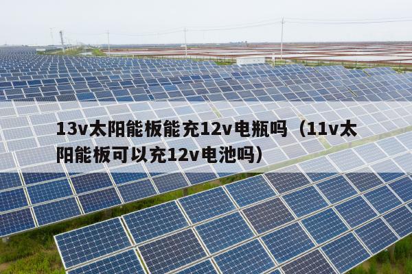 13v太阳能板能充12v电瓶吗（11v太阳能板可以充12v电池吗）