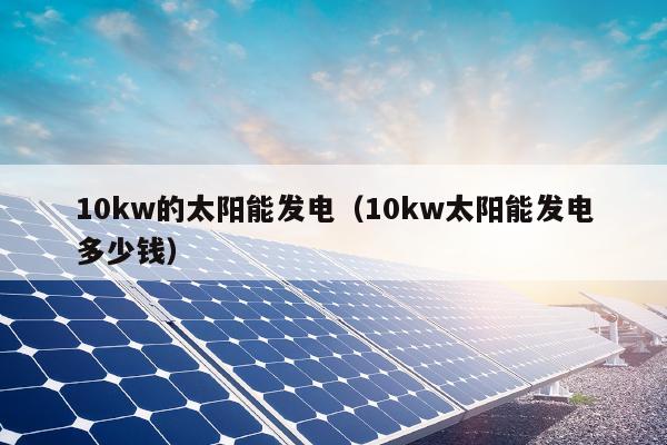 10kw的太阳能发电（10kw太阳能发电多少钱）