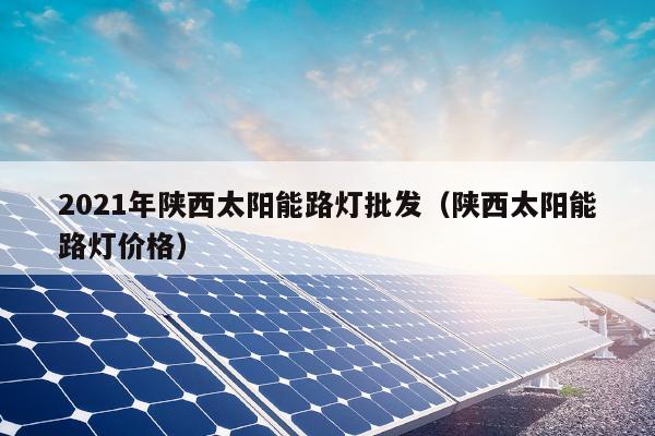 2021年陕西太阳能路灯批发（陕西太阳能路灯价格）