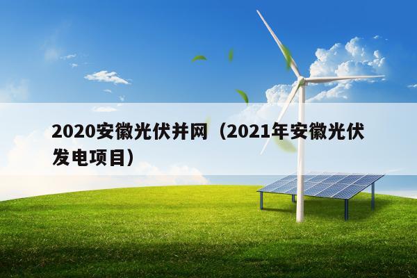 2020安徽光伏并网（2021年安徽光伏发电项目）