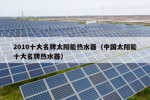 2010十大名牌太阳能热水器（中国太阳能十大名牌热水器）