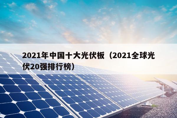2021年中国十大光伏板（2021全球光伏20强排行榜）