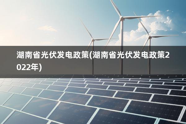 湖南省光伏发电政策(湖南省光伏发电政策2022年)