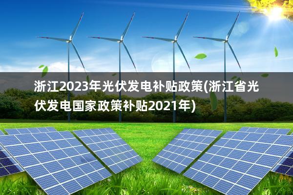 浙江2023年光伏发电补贴政策(浙江省光伏发电国家政策补贴2021年)
