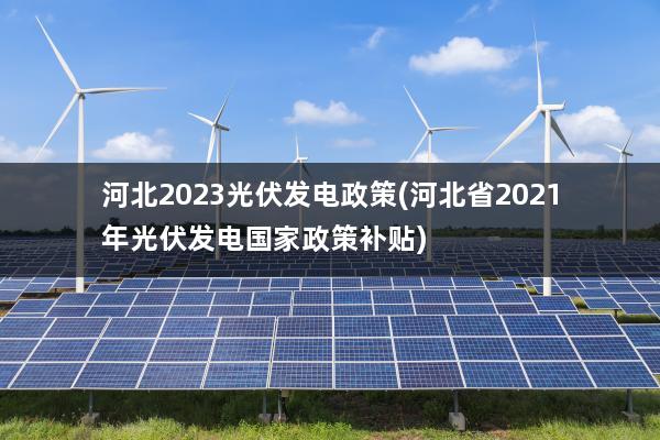 河北2023光伏发电政策(河北省2021年光伏发电国家政策补贴)
