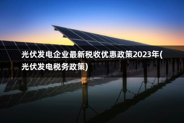光伏发电企业最新税收优惠政策2023年(光伏发电税务政策)