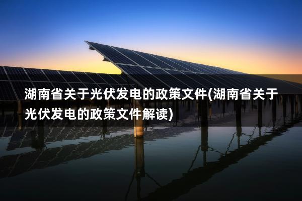 湖南省关于光伏发电的政策文件(湖南省关于光伏发电的政策文件解读)