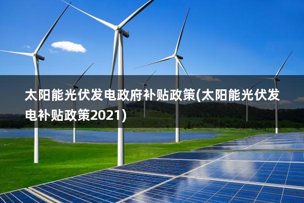 太阳能光伏发电政府补贴政策(太阳能光伏发电补贴政策2021)
