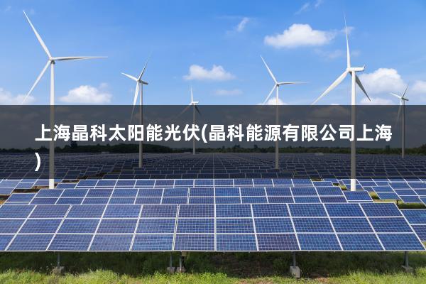 上海晶科太阳能光伏(晶科能源有限公司上海)