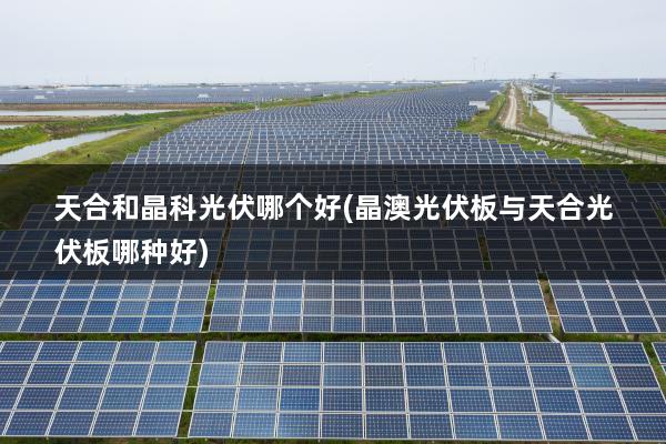 天合和晶科光伏哪个好(晶澳光伏板与天合光伏板哪种好)
