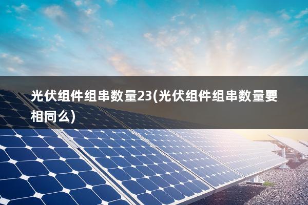 光伏组件组串数量23(光伏组件组串数量要相同么)