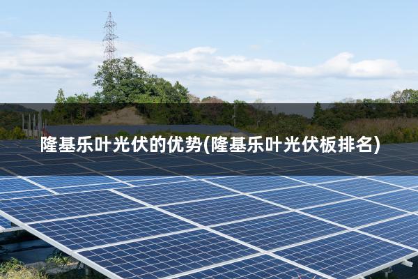 隆基乐叶光伏的优势(隆基乐叶光伏板排名)