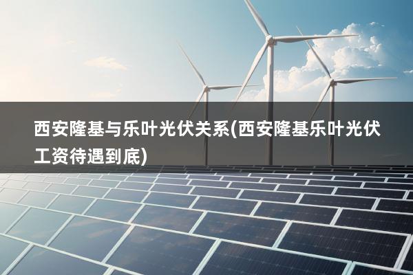 西安隆基与乐叶光伏关系(西安隆基乐叶光伏工资待遇到底)
