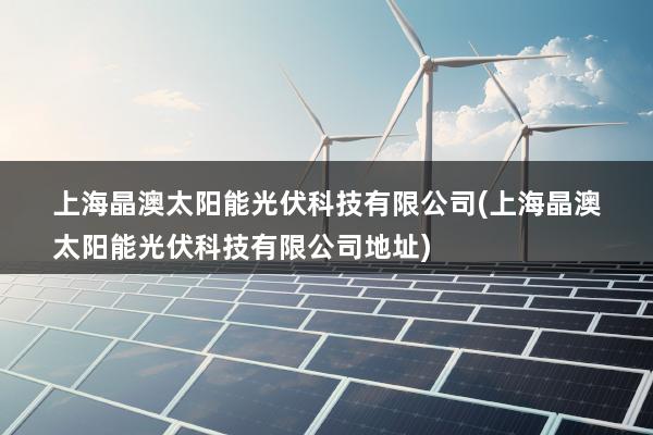 上海晶澳太阳能光伏科技有限公司(上海晶澳太阳能光伏科技有限公司地址)