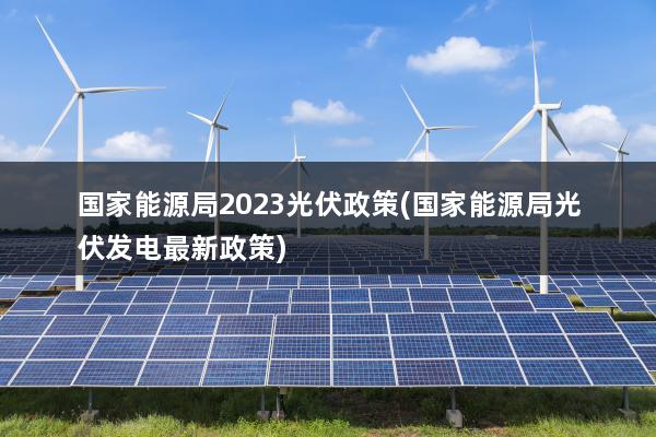 国家能源局2023光伏政策(国家能源局光伏发电最新政策)