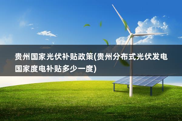 贵州国家光伏补贴政策(贵州分布式光伏发电国家度电补贴多少一度)