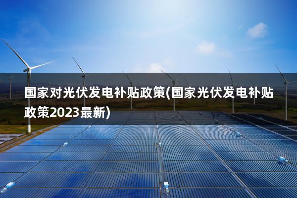 国家对光伏发电补贴政策(国家光伏发电补贴政策2023最新)