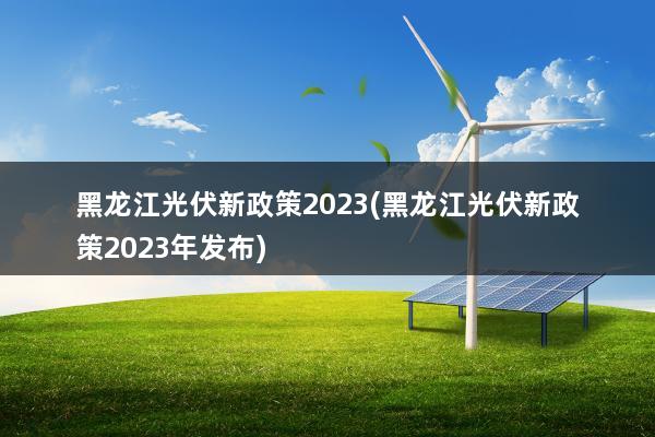 黑龙江光伏新政策2023(黑龙江光伏新政策2023年发布)