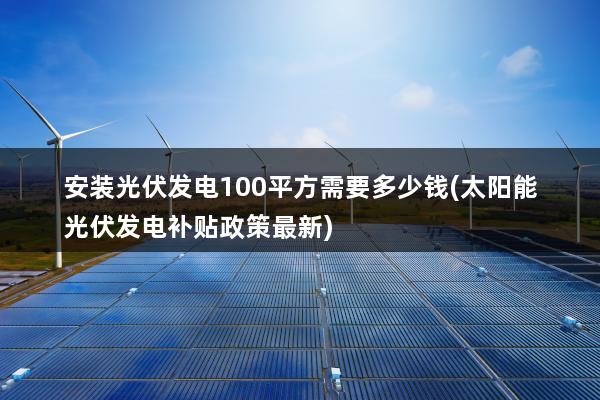 安装光伏发电100平方需要多少钱(太阳能光伏发电补贴政策最新)