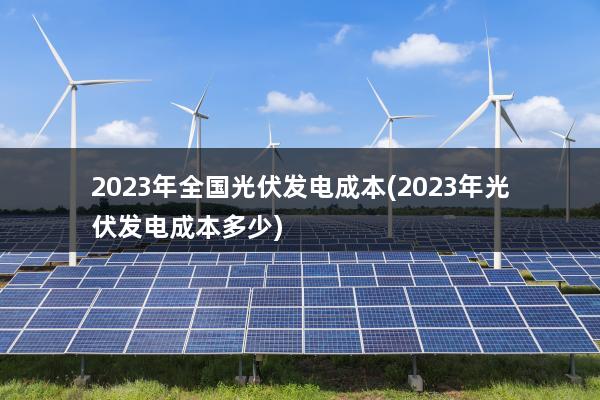 2023年全国光伏发电成本(2023年光伏发电成本多少)