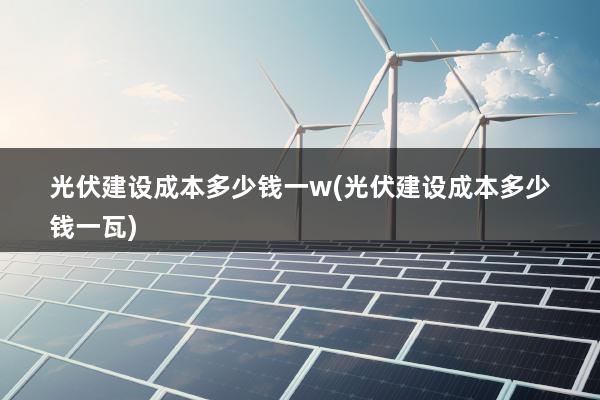 光伏建设成本多少钱一w(光伏建设成本多少钱一瓦)
